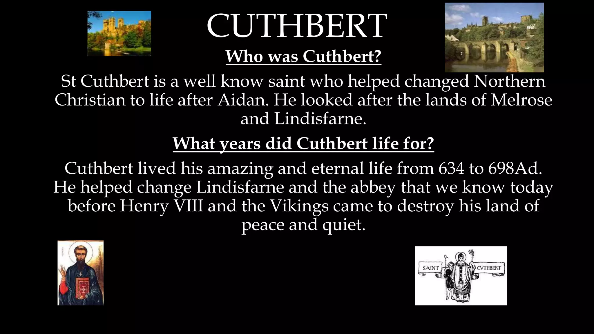 CUTHBERT
Who was Cuthbert?
St Cuthbert is a well know saint who helped changed Northern
Christian to life after Aidan. He looked after the lands of Melrose
and Lindisfarne.
What years did Cuthbert life for?
Cuthbert lived his amazing and eternal life from 634 to 698Ad.
He helped change Lindisfarne and the abbey that we know today
before Henry VIII and the Vikings came to destroy his land of
peace and quiet.
 