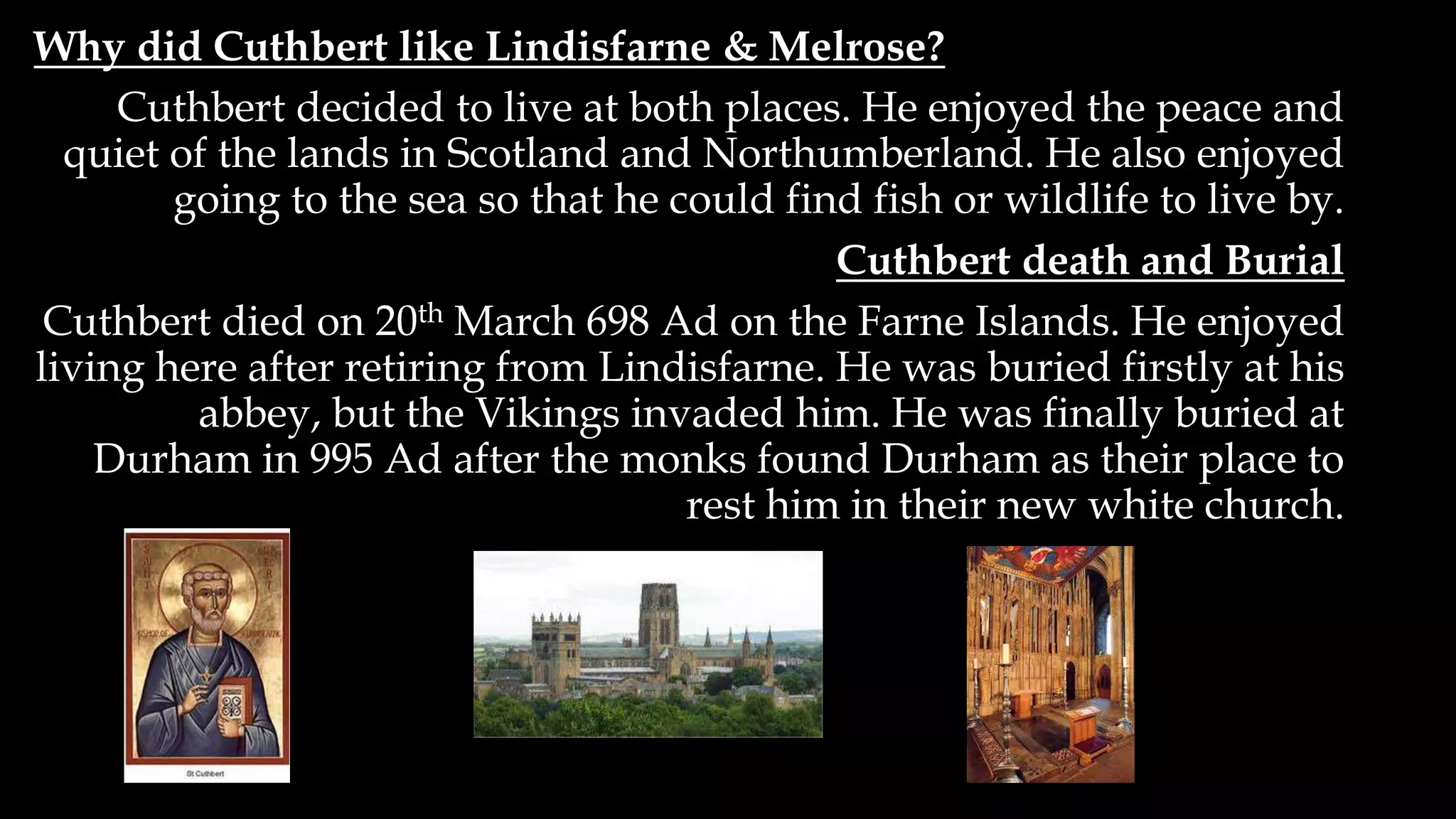 Why did Cuthbert like Lindisfarne & Melrose?
Cuthbert decided to live at both places. He enjoyed the peace and
quiet of the lands in Scotland and Northumberland. He also enjoyed
going to the sea so that he could find fish or wildlife to live by.
Cuthbert death and Burial
Cuthbert died on 20th March 698 Ad on the Farne Islands. He enjoyed
living here after retiring from Lindisfarne. He was buried firstly at his
abbey, but the Vikings invaded him. He was finally buried at
Durham in 995 Ad after the monks found Durham as their place to
rest him in their new white church.
 