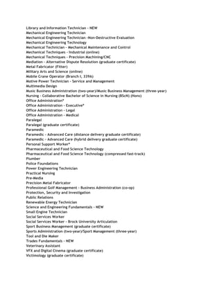 Library and Information Technician – NEW
Mechanical Engineering Technician
Mechanical Engineering Technician -Non-Destructive Evaluation
Mechanical Engineering Technology
Mechanical Technician – Mechanical Maintenance and Control
Mechanical Techniques – Industrial (online)
Mechanical Techniques – Precision Machining/CNC
Mediation – Alternative Dispute Resolution (graduate certificate)
Metal Fabricator (Fitter)
Military Arts and Science (online)
Mobile Crane Operator (Branch I, 339A)
Motive Power Technician – Service and Management
Multimedia Design
Music Business Administration (two-year)/Music Business Management (three-year)
Nursing – Collaborative Bachelor of Science in Nursing (BScN) (Hons)
Office Administration*
Office Administration – Executive*
Office Administration – Legal
Office Administration – Medical
Paralegal
Paralegal (graduate certificate)
Paramedic
Paramedic – Advanced Care (distance delivery graduate certificate)
Paramedic – Advanced Care (hybrid delivery graduate certificate)
Personal Support Worker*
Pharmaceutical and Food Science Technology
Pharmaceutical and Food Science Technology (compressed fast-track)
Plumber
Police Foundations
Power Engineering Technician
Practical Nursing
Pre-Media
Precision Metal Fabricator
Professional Golf Management – Business Administration (co-op)
Protection, Security and Investigation
Public Relations
Renewable Energy Technician
Science and Engineering Fundamentals – NEW
Small Engine Technician
Social Services Worker
Social Services Worker – Brock University Articulation
Sport Business Management (graduate certificate)
Sports Administration (two-year)/Sport Management (three-year)
Tool and Die Maker
Trades Fundamentals – NEW
Veterinary Assistant
VFX and Digital Cinema (graduate certificate)
Victimology (graduate certificate)
 