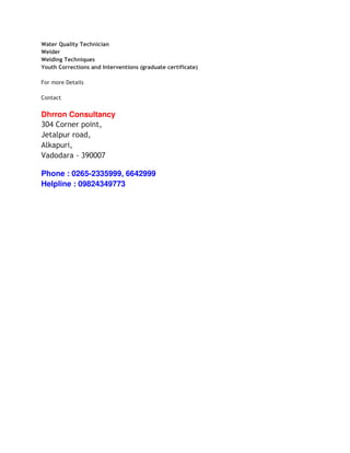 Water Quality Technician
Welder
Welding Techniques
Youth Corrections and Interventions (graduate certificate)

For more Details

Contact


Dhrron Consultancy
304 Corner point,
Jetalpur road,
Alkapuri,
Vadodara - 390007

Phone : 0265-2335999, 6642999
Helpline : 09824349773
 