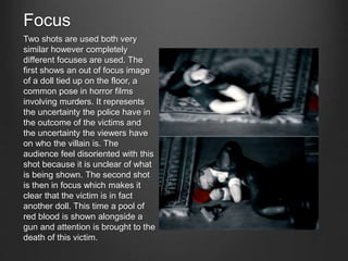 Focus
Two shots are used both very
similar however completely
different focuses are used. The
first shows an out of focus image
of a doll tied up on the floor, a
common pose in horror films
involving murders. It represents
the uncertainty the police have in
the outcome of the victims and
the uncertainty the viewers have
on who the villain is. The
audience feel disoriented with this
shot because it is unclear of what
is being shown. The second shot
is then in focus which makes it
clear that the victim is in fact
another doll. This time a pool of
red blood is shown alongside a
gun and attention is brought to the
death of this victim.
 