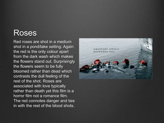 Roses
Red roses are shot in a medium
shot in a pond/lake setting. Again
the red is the only colour apart
from the dark wash which makes
the flowers stand out. Surprisingly
the flowers seem to be fully
bloomed rather than dead which
contrasts the dull feeling of the
rest of the shot. Roses are
associated with love typically
rather than death yet this film is a
horror film not a romance film.
The red connotes danger and ties
in with the rest of the blood shots.
 