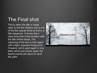 The Final shot
This is when the title is made
clear to the the viewers and is one
of the few typical shots to find in a
title sequence. It shows the a
clear long shot of the location with
the title centre frame. The
colouring of the text is dark again
with a light, exposed foreground.
However red is used again in one
letter which just shows again the
fearful events are about to spoil
the calm.
 