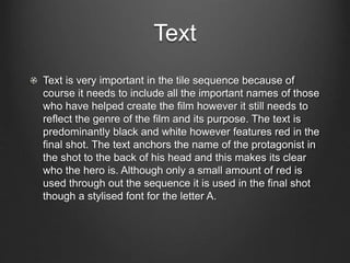 Text
Text is very important in the tile sequence because of
course it needs to include all the important names of those
who have helped create the film however it still needs to
reflect the genre of the film and its purpose. The text is
predominantly black and white however features red in the
final shot. The text anchors the name of the protagonist in
the shot to the back of his head and this makes its clear
who the hero is. Although only a small amount of red is
used through out the sequence it is used in the final shot
though a stylised font for the letter A.
 