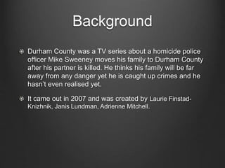 Background
Durham County was a TV series about a homicide police
officer Mike Sweeney moves his family to Durham County
after his partner is killed. He thinks his family will be far
away from any danger yet he is caught up crimes and he
hasn’t even realised yet.
It came out in 2007 and was created by Laurie Finstad-
Knizhnik, Janis Lundman, Adrienne Mitchell.
 