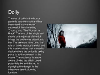 Dolly
The use of dolls in the horror
genre is very common and has
been used in a variety of
successful films including
'Chucky' and 'The Woman In
Black'. The use of the single red
shade on the jacket of the doll
brings the audiences attention to
her. The creators have used the
rule of thirds to place the doll and
this is a technique that is used to
decide where the action is taking
place to add movement to the
scene. The audience is made
aware of who the villain could
potentially be and the red is
signifying the danger in the
otherwise derelict looking
location.
 