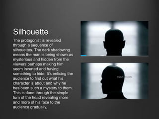 Silhouette
The protagonist is revealed
through a sequence of
silhouettes. The dark shadowing
means the man is being shown as
mysterious and hidden from the
viewers perhaps making him
seem inverted and having
something to hide. It's enticing the
audience to find out what his
character is about and why he
has been such a mystery to them.
This is done through the simple
turn of the head revealing more
and more of his face to the
audience gradually.
 
