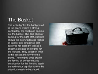 The Basket
The white light in the background
of the scene makes a strong
contrast for the red blood coming
out the basket. The dark shadow
coming for the right of the basket
shows the overshadowing feeling
of danger and empathise that
safety is not close by. This is a
shot that creates an enigma for
the viewers. They question what
is the basket and why there is
blood. The enigma does create
the feeling of excitement and
anticipation for the film and again
the red colour signifies where the
attention needs to be placed.
 
