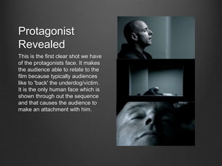 Protagonist
Revealed
This is the first clear shot we have
of the protagonists face. It makes
the audience able to relate to the
film because typically audiences
like to 'back' the underdog/victim.
It is the only human face which is
shown through out the sequence
and that causes the audience to
make an attachment with him.
 