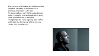 After the man jolts back we are shown this close
up of him. He seems in shock and has an
awestruck impression on his face.
The camera’s focus is on the foreground which
solely includes his head and upper torso which
shows its prominence in the scene.
The lighting in the scene is glaring onto his face
and it looks like it is natural light as it is only
coming from one direction.
 