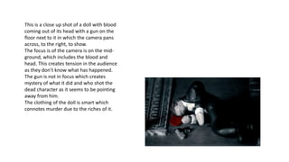 This is a close up shot of a doll with blood
coming out of its head with a gun on the
floor next to it in which the camera pans
across, to the right, to show.
The focus is of the camera is on the mid-
ground, which includes the blood and
head. This creates tension in the audience
as they don’t know what has happened.
The gun is not in focus which creates
mystery of what it did and who shot the
dead character as it seems to be pointing
away from him.
The clothing of the doll is smart which
connotes murder due to the riches of it.
 
