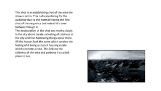 This shot is an establishing shot of the area the
show is set in. This is disorientating for the
audience due to this normally being the first
shot of the sequence but instead it is over
halfway through it.
The desaturation of the shot and murky clouds
in the sky above creates a feeling of coldness in
the city and that harrowing things occur there.
All the houses look the same which creates the
feeling of it being a council housing estate
which connotes crime. This links to the
coldness of the area and portrays it as a bad
place to live.
 