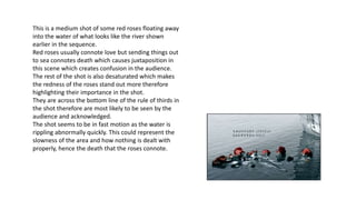 This is a medium shot of some red roses floating away
into the water of what looks like the river shown
earlier in the sequence.
Red roses usually connote love but sending things out
to sea connotes death which causes juxtaposition in
this scene which creates confusion in the audience.
The rest of the shot is also desaturated which makes
the redness of the roses stand out more therefore
highlighting their importance in the shot.
They are across the bottom line of the rule of thirds in
the shot therefore are most likely to be seen by the
audience and acknowledged.
The shot seems to be in fast motion as the water is
rippling abnormally quickly. This could represent the
slowness of the area and how nothing is dealt with
properly, hence the death that the roses connote.
 