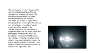 This is a long shot of a man dancing with a
doll in the headlights of a car. This is a
strange scene as we do not identify the
identity of the man which can create
discombobulation in the audience.
The shot is out of focus to create more
tension at what is occurring for the audience
and being ‘caught in headlights’ usually
means something is going to die.
The text is sans serif and is a mixture of
upper and lower case and is only visible due
to the lights of the car. This makes the
headlights a prominent part of the shot.
The only light in the shot is artificial which
shows it most be at night which creates the
idea of mental instability in the man. This is
because no sane person would dance in the
middle of the night with a doll.
 