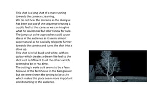 This shot is a long shot of a man running
towards the camera screaming.
We do not hear the screams as the dialogue
has been cut out of the sequence creating a
cryptic feel to the scene as we can imagine
what he sounds like but don’t know for sure.
The jump cut as he approaches could cause
stress in the audience as it seems almost
supernatural as he basically teleports further
towards the camera and turns the shot into a
close up.
This shot is in full black and white, with no
colour which creates a dream like feel to the
shot as it is different to all the others which
seemed to be in real time.
The setting is eerie as it seems to be a farm
because of the farmhouse in the background
but we were shown the setting to be a city
which makes this place seem more important
and disturbing to the audience.
 