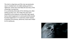 This shot is a big close up of the man we previously
saw in a locked room at a table waking up from a
nightmare, which was most likely the last shot, of the
screaming, running man.
It is a extremely short take of him blinking once after
waking up then cuts. This makes this shot seem
important to the audience as they didn’t get a good
look at what happened in it and could be left puzzled
by what happened in it. It could also create mystery
at whether the previous, abnormal, shots were linked
to him waking up.
 