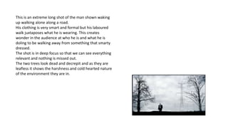 This is an extreme long shot of the man shown waking
up walking alone along a road.
His clothing is very smart and formal but his laboured
walk juxtaposes what he is wearing. This creates
wonder in the audience at who he is and what he is
doling to be walking away from something that smarty
dressed.
The shot is in deep focus so that we can see everything
relevant and nothing is missed out.
The two trees look dead and decrepit and as they are
leafless it shows the harshness and cold hearted nature
of the environment they are in.
 