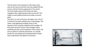 The last shot in the sequence is the exact same
shot as the last one but the man has walked off the
screen and the text has appeared in the centre.
The text stutters when first shown but then
reappears like a light being turned on and off. This
makes it seem dysfunctional and unlike a normal
place.
The text is in sans serif and is all upper case. The ‘A’
in Durham has been edited to be a red triangle. The
colour read appeared multiple times in the
sequence thus could be related to this triangle. At
thus point we don’t know if the triangle means
anything but due to the repetition of the colour red
we are aware it could be prominent. It is mostly
known for connoting love and blood which shows
love could lead to the death of someone.
 