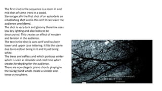 The first shot in the sequence is a zoom in and
mid shot of some trees in a wood.
Stereotypically the first shot of an episode is an
establishing shot and is this isn’t it can leave the
audience bewildered.
The shot is very dark and gloomy therefore uses
low key lighting and also looks to be
desaturated. This creates an effect of mystery
and tension in the audience.
The text in the shot is sans serif and has both
lower and upper case lettering. It fits the scene
due to no colour being in it and it just being
white.
The trees are leafless and which portrays winter
which is seen as desolate and cold time which
creates foreboding for the audience.
There are non-diegetic piano chords playing in
the background which create a sinister and
tense atmosphere.
 