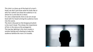 This shot is a close-up of the back of a man’s
head; we don’t yet know what he looks like or
who he is which can draw the audience in to
where he is and why he is there.
It is also a downwards shot so we are at eye
level with his head to bring the audience more
into the scene.
The shot is focused on the foreground which
is the man’s head. This shows the importance
of him in the story as the protagonist.
The low key lighting in the shot creates a
sombre feeling and a feeling to make the
audience believe the man is in trouble.
 