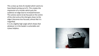 This a close up shot of a basket which seems to
have blood coming out of it. This creates the
impression of a murder which puts the
audience on edge due to increased tension.
The camera seems to be focused on the centre
of the shot and as the shot gets closer to the
edge it becomes less focused, almost like it is
magnified.
It is at a slightly high angle which shows that
whatever is in the basket is vulnerable and
is/was helpless.
 