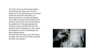 This shot is close up of someone putting
some blonde hair onto a nail. The hair
stands out in the shot because it is coloured
unlike the rest of the shot which is in
desaturated colours and low key lighting.
This makes the audience think that the hair
will be to do with the main storyline due to
its significance in the opening sequence.
The hand is dirty and looks like ones of a
workman which could give us a clue of who
committed the crime of something to do
with a blonde person.
The lettering in the shot is sans serif and is
all upper case. Some of the letters are bold
but with no set pattern.
 
