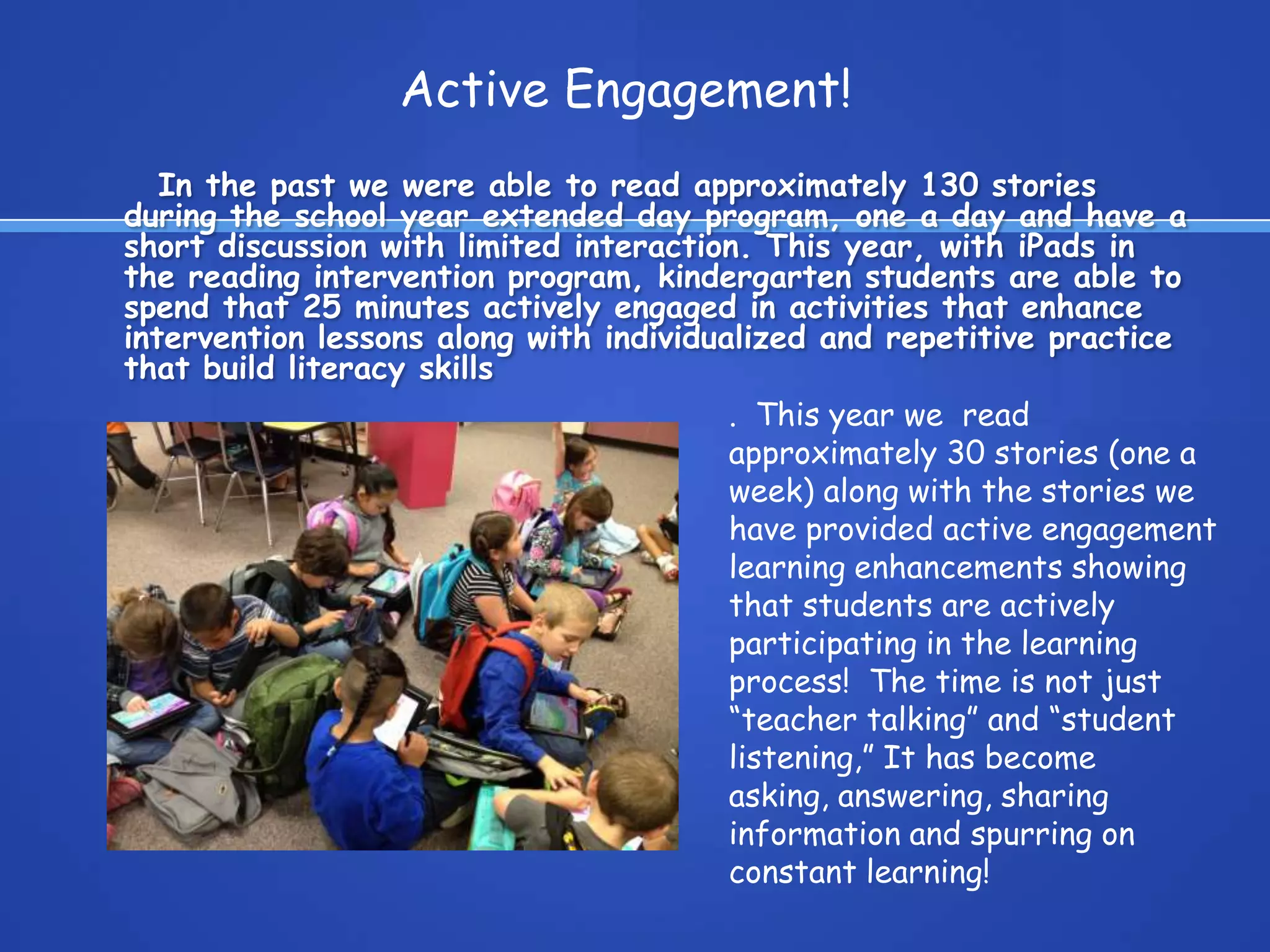 In the past we were able to read approximately 130 stories
during the school year extended day program, one a day and have a
short discussion with limited interaction. This year, with iPads in
the reading intervention program, kindergarten students are able to
spend that 25 minutes actively engaged in activities that enhance
intervention lessons along with individualized and repetitive practice
that build literacy skills
Active Engagement!
. This year we read
approximately 30 stories (one a
week) along with the stories we
have provided active engagement
learning enhancements showing
that students are actively
participating in the learning
process! The time is not just
“teacher talking” and “student
listening,” It has become
asking, answering, sharing
information and spurring on
constant learning!
 
