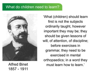What do children need to learn?

                     ‘What (children) should learn
                         first is not the subjects
                       ordinarily taught, however
                      important they may be; they
                       should be given lessons of
                     will, of attention, of discipline;
                            before exercises in
                       grammar, they need to be
                           exercised in mental
                     orthopaedics; in a word they
 Alfred Binet           must learn how to learn.’
 1857 - 1911
 