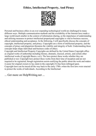 Ethics, Intellectual Property, And Piracy
Personal and business ethics in an ever expanding technological world are challenged in many
different ways. Multiple communication methods and the availability of the Internet have made a
large world much smaller in the context of information sharing, so the importance of understanding
and utilizing measures to protect intellectual propertyand copyrights is vital to business success,
ethical understanding and acceptance. In the following, I will specifically discuss the concepts of
copyright, intellectual property, and piracy. Copyrights are a form of intellectual property, and the
concepts of piracy and plagiarism threatens the viability and integrity of both. Understanding these
concepts helps shape individual and business codes of ethics.
Copyright and Intellectual Property Copyrights are defined by the United States Copyright office
as original works of authorship including literary, dramatic, musical, artistic, and certain other
intellectual works (Copyright Basics, n.d.). The laws protect these works whether they are
published or not. Copyright laws protect these works from their time of inception and are not
required to be registered, though registration assists notifying the public about the work and makes
it easier for original owners to lay claim to the copyright if it has been infringed upon.
Copyright laws can be traced all the way back to the early 1700 s when the first laws were enacted
to protect the works of individuals. According to the Intellectual
... Get more on HelpWriting.net ...
 