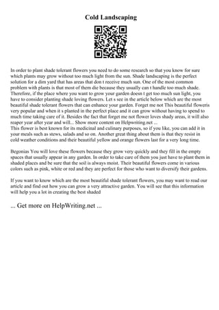 Cold Landscaping
In order to plant shade tolerant flowers you need to do some research so that you know for sure
which plants may grow without too much light from the sun. Shade landscaping is the perfect
solution for a dim yard that has areas that don t receive much sun. One of the most common
problem with plants is that most of them die because they usually can t handle too much shade.
Therefore, if the place where you want to grow your garden doesn t get too much sun light, you
have to consider planting shade loving flowers. Let s see in the article below which are the most
beautiful shade tolerant flowers that can enhance your garden. Forget me not This beautiful floweris
very popular and when it s planted in the perfect place and it can grow without having to spend to
much time taking care of it. Besides the fact that forget me not flower loves shady areas, it will also
reaper year after year and will... Show more content on Helpwriting.net ...
This flower is best known for its medicinal and culinary purposes, so if you like, you can add it in
your meals such as stews, salads and so on. Another great thing about them is that they resist in
cold weather conditions and their beautiful yellow and orange flowers last for a very long time.
Begonias You will love these flowers because they grow very quickly and they fill in the empty
spaces that usually appear in any garden. In order to take care of them you just have to plant them in
shaded places and be sure that the soil is always moist. Their beautiful flowers come in various
colors such as pink, white or red and they are perfect for those who want to diversify their gardens.
If you want to know which are the most beautiful shade tolerant flowers, you may want to read our
article and find out how you can grow a very attractive garden. You will see that this information
will help you a lot in creating the best shaded
... Get more on HelpWriting.net ...
 