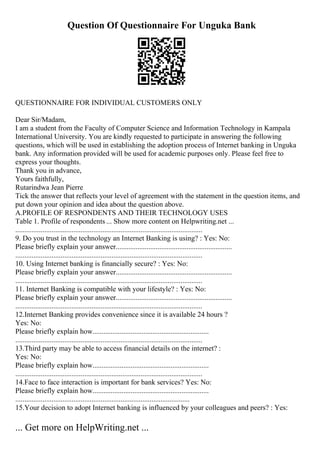 Question Of Questionnaire For Unguka Bank
QUESTIONNAIRE FOR INDIVIDUAL CUSTOMERS ONLY
Dear Sir/Madam,
I am a student from the Faculty of Computer Science and Information Technology in Kampala
International University. You are kindly requested to participate in answering the following
questions, which will be used in establishing the adoption process of Internet banking in Unguka
bank. Any information provided will be used for academic purposes only. Please feel free to
express your thoughts.
Thank you in advance,
Yours faithfully,
Rutarindwa Jean Pierre
Tick the answer that reflects your level of agreement with the statement in the question items, and
put down your opinion and idea about the question above.
A.PROFILE OF RESPONDENTS AND THEIR TECHNOLOGY USES
Table 1. Profile of respondents ... Show more content on Helpwriting.net ...
.......................................................................................................
9. Do you trust in the technology an Internet Banking is using? : Yes: No:
Please briefly explain your answer................................................................
.......................................................................................................
10. Using Internet banking is financially secure? : Yes: No:
Please briefly explain your answer................................................................
.......................................................................................................
11. Internet Banking is compatible with your lifestyle? : Yes: No:
Please briefly explain your answer................................................................
.......................................................................................................
12.Internet Banking provides convenience since it is available 24 hours ?
Yes: No:
Please briefly explain how................................................................
.......................................................................................................
13.Third party may be able to access financial details on the internet? :
Yes: No:
Please briefly explain how................................................................
.......................................................................................................
14.Face to face interaction is important for bank services? Yes: No:
Please briefly explain how................................................................
................................................................................................
15.Your decision to adopt Internet banking is influenced by your colleagues and peers? : Yes:
... Get more on HelpWriting.net ...
 