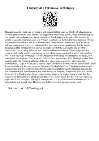 Thanksgiving Persuasive Techniques
This recipe can be found on a webpage, which means that the sides are filled with advertisements
for other great dishes to cook. Most of the suggestions are holiday themed, since Thanksgiving has
just passed, and cranberry sauce is associated with Thanksgiving in America. The structure is
simple, looking like something out of a Western cookbook. On the top, there is a depiction of what
the cranberrysauce should look like, the amount of time it takes to prepare and cook the sauce,
and how many people it serves. Underneath that, there is a sentence exclaiming that the dish is
delicious and the last recipe you will ever try. Next, they list the ingredients, and give the
instructions. This is easily followed, and simple for this ritualized dish. The techniques in this
recipe are extremely simple, requiring only a pot, a heat source, preferably a stove, and a cooling
area. Water and sugar are brought to a boil. Once they are boiling, the cranberries are added, and
heated until they explode. Then, they are cooled to form a gelatinized dish. Although it takes three
hours to make, the process itself is not difficult.... Show more content on Helpwriting.net ...
of cranberries, 2 cups of water, and 2 cups of sugar. Cranberries are native to the northeastern United
States, which is why they are important during the Thanksgiving Feast. Thanksgiving is meant to
commemorate the first feast between pilgrims and natives (before we killed them all brutally, but
that s another story). For this reason, the foods served are supposed to represent what was served
during the first Thanksgiving. Since cranberries are native to the region, many believe that they
were present during the first Thanksgiving. However, I highly doubt that they were sweetened by
sugar, which was brought to this region through trade. It is probable that this tradition came to be
through time and legend, since Thanksgiving did not become a national holiday until
... Get more on HelpWriting.net ...
 