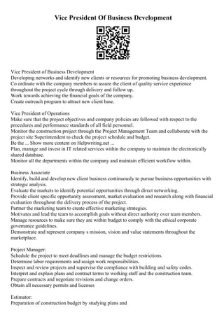 Vice President Of Business Development
Vice President of Business Development
Developing networks and identify new clients or resources for promoting business development.
Co ordinate with the company members to assure the client of quality service experience
throughout the project cycle through delivery and follow up.
Work towards achieving the financial goals of the company.
Create outreach program to attract new client base.
Vice President of Operations
Make sure that the project objectives and company policies are followed with respect to the
procedures and performance standards of all field personnel.
Monitor the construction project through the Project Management Team and collaborate with the
project site Superintendent to check the project schedule and budget.
Be the ... Show more content on Helpwriting.net ...
Plan, manage and invest in IT related services within the company to maintain the electronically
shared database.
Monitor all the departments within the company and maintain efficient workflow within.
Business Associate
Identify, build and develop new client business continuously to pursue business opportunities with
strategic analysis.
Evaluate the markets to identify potential opportunities through direct networking.
Provide client specific opportunity assessment, market evaluation and research along with financial
evaluation throughout the delivery process of the project.
Partner the marketing team to create effective marketing strategies.
Motivates and lead the team to accomplish goals without direct authority over team members.
Manage resources to make sure they are within budget to comply with the ethical corporate
governance guidelines.
Demonstrate and represent company s mission, vision and value statements throughout the
marketplace.
Project Manager:
Schedule the project to meet deadlines and manage the budget restrictions.
Determine labor requirements and assign work responsibilities.
Inspect and review projects and supervise the compliance with building and safety codes.
Interpret and explain plans and contract terms to working staff and the construction team.
Prepare contracts and negotiate revisions and change orders.
Obtain all necessary permits and licenses
Estimator:
Preparation of construction budget by studying plans and
 