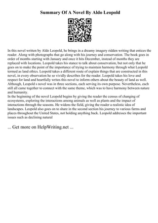 Summary Of A Novel By Aldo Leopold
In this novel written by Aldo Leopold, he brings in a dreamy imagery ridden writing that entices the
reader. Along with photographs that go along with his journey and conservation. The book goes in
order of months starting with January and once it hits December, instead of months they are
replaced with locations. Leopold takes his stance to talk about conservation, but not only that he
goes on to make the point of the importance of trying to maintain harmony through what Leopold
termed as land ethics. Leopold takes a different route of explain things that are constructed in this
novel, in every observation he so vividly describes for the reader. Leopold takes his love and
respect for land and heartfully writes this novel to inform others about the beauty of land as well.
Although, Leopold s novel was in three sections, each serving its own purpose. Nevertheless, each
still all came together to connect with the same theme, which was to have harmony between nature
and humanity.
In the beginning of the novel Leopold begins by giving the reader the census of changing of
ecosystems, exploring the interactions among animals as well as plants and the impact of
interactions through the seasons. He widens the field, giving the reader a realistic idea of
landscapes. Leopold also goes on to share in the second section his journey to various farms and
places throughout the United States, not holding anything back. Leopold addresses the important
issues such as declining natural
... Get more on HelpWriting.net ...
 