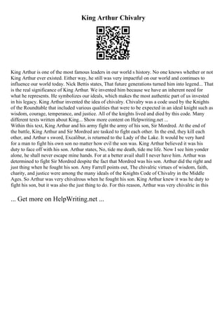 King Arthur Chivalry
King Arthur is one of the most famous leaders in our world s history. No one knows whether or not
King Arthur ever existed. Either way, he still was very impactful on our world and continues to
influence our world today. Nick Bettis states, That future generations turned him into legend... That
is the real significance of King Arthur. We invented him because we have an inherent need for
what he represents. He symbolizes our ideals, which makes the most authentic part of us invested
in his legacy. King Arthur invented the idea of chivalry. Chivalry was a code used by the Knights
of the Roundtable that included various qualities that were to be expected in an ideal knight such as
wisdom, courage, temperance, and justice. All of the knights lived and died by this code. Many
different texts written about King... Show more content on Helpwriting.net ...
Within this text, King Arthur and his army fight the army of his son, Sir Mordred. At the end of
the battle, King Arthur and Sir Mordred are tasked to fight each other. In the end, they kill each
other, and Arthur s sword, Excalibur, is returned to the Lady of the Lake. It would be very hard
for a man to fight his own son no matter how evil the son was. King Arthur believed it was his
duty to face off with his son. Arthur states, No, tide me death, tide me life. Now I see him yonder
alone, he shall never escape mine hands. For at a better avail shall I never have him. Arthur was
determined to fight Sir Mordred despite the fact that Mordred was his son. Arthur did the right and
just thing when he fought his son. Amy Farrell points out, The chivalric virtues of wisdom, faith,
charity, and justice were among the many ideals of the Knights Code of Chivalry in the Middle
Ages. So Arthur was very chivalrous when he fought his son. King Arthur knew it was he duty to
fight his son, but it was also the just thing to do. For this reason, Arthur was very chivalric in this
... Get more on HelpWriting.net ...
 