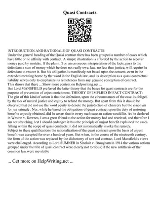 Quasi Contracts
INTRODUCTION AND RATIONALE OF QUASI CONTRACTS:
Under the general heading of the Quasi contract there has been grouped a number of cases which
have little or no affinity with contract. A simple illustration is afforded by the action to recover
money paid by mistake. If the plaintiff on an erroneous interpretation of the facts, pays to the
defendant a sum of money which he does not really owe, law, no less than justice, will require he
defendant to restore it. But his obligation is manifestly not based upon the consent, even in the
extended meaning borne by the word in the English law, and its description as a quasi contractual
liability serves only to emphasize its remoteness from any genuine conception of contract.
This shows that there ... Show more content on Helpwriting.net ...
But Lord MANSFIELD preferred the latter theory that the bases for quasi contracts are for the
purpose of prevention of unjust enrichment. THEORY OF IMPLIED IN FACT CONTRACT:
The gist of this kind of action is that the defendant, upon the circumstances of the case, is obliged
by the ties of natural justice and equity to refund the money. But apart from this it should be
observed that did not use the word equity to denote the jurisdiction of chancery but the synonym
for jus naturale . Nor, while he based the obligations of quasi contract upon the duty of restoring
benefits unjustly obtained, did he assert that in every such case an action would lie. As he declared
in Weston v. Downes, I am a great friend to the action for money had and received, and therefore I
am not stretching, lest I should endanger it thus the principle of unjust benefit explained the cases
falling within the scope of quasi contracts: it did not automatically invoke the remedy.
Subject to these qualifications the rationalization of the quasi contract upon the basis of unjust
benefit was accepted for over a hundred years. But when, in the course of the nineteenth century,
the form of the action was replaced by the dichotomy of tort and contract, Lord Mansfield s views
were challenged. According to Lord SUMNER in Sinclair v. Brougham in 1914 the various actions
grouped under the title of quasi contract were clearly not tortious; if the new antithesis of the
common law were inevitable
... Get more on HelpWriting.net ...
 
