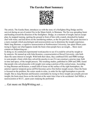 The Eureka Hunt Summary
The article, The Eureka Hunt, introduces us with the story of a firefighter,Wag Dodge and his
survival during an out of control fire in the Mann Gulch, in Montana. The fire was spreading faster
and heading toward the direction of the firefighters. Dodge, in a moment of insight, had an escape
plan; he stopped running, igniting the ground in front of him with a match, drenched his hanker
chef with water, and laid down on the smoldering embers, as the fire past him. His quick decision is
a mere example which psychologist and neuroscientists use to determine the insight experience.
Mark Jung Beeman, a cognitive neuroscientist at Northwestern University, has spent fifteen years
trying to figure out what happens inside the brain when people have an insight.... Show more
content on Helpwriting.net ...
In doing so, he conducted experimental word puzzles to see if it could be solved by insight or
by analysis. He teamed up with John Kounios, a neuroscientist at Drexel University, who both
share the same interest in insight. With both their ideas, they combined EEG and fMRI testings
to scan people s brain while they solved the puzzles to see if it can construct a precise map, both
in time and space, of the insight process. The resulting studies, published in 2004 and 2006, found
that people who solved puzzles with insight were using a portion of the cortical areas. According
to Jung Beeman and Kounios, a small fold of tissue on the surface of the right hemisphere, the
anterior superior temporal gyrus (aSTG) becomes active first before insight occurs. Once the brain
is focused on the problem, the cortex needs to relax, in order for the right hemisphere to provide
insight. But as Jung Beeman and Kounios concluded, by trying to force insight can actually prevent
insight; the brain must focus on the task but at the same time it has to be accidental. Earl Miller, a
neuroscientist at M.I.T., spent years studying the prefrontal
... Get more on HelpWriting.net ...
 