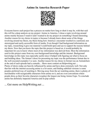 Anime In America Research Paper
Everyone knows each project has a process no matter how long or short it may be, with that said
this will be a deep analysis on my project: Anime in America. I chose a topic revolving around
anime mainly because I watch it and I wanted to do my project on something I found interesting.
Another reason for my choice in topics is because I already knew about some of the things
revolving around my thesis, my thesis being how America s encounter resulted in a sanitized, non
stereotyped and easily accessible form of media. Even though I had background information on
my topic, researching it gave me material I could build upon and use to support the reasons behind
my thesis. Now that you know the topic that this project is based on, it would probably be
important for you to know where most of my information was derived from. Most the information
used in this project came from my own background knowledge and the internet. Background
knowledge on this topic was especially useful since it helped with figuring out what to focus on
and building ideas. The format I chose for presenting my topic was the performance format due to
the well executed examples I ve seen. Another reason for my choice in format was an Animewhere
at the end of each episode had a comedic... Show more content on Helpwriting.net ...
Plenty of shows today are heavily influenced by anime and have done extremely well. Not only
that but with the internet accessing anime is a lot easier, and finding subtitled versions is some
peoples preferred way of watching it. Moving away from the act watching anime, there is plenty of
merchandise with recognizable characters from anime on it, and are even conventions where
people dress as their favorite characters (cosplay) the largest one being Anime Expo. To conclude
anime has definitely impacted America and its pop culture
... Get more on HelpWriting.net ...
 