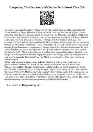 Comparing The Characters Of Charles Portis Novel True Grit
A Journey in Courage: Characters of True Grit Very few people have unyielding courage in the
face of hardship or danger (Merriam Webster). Charles Portis uses this concept of grit to create
interesting characters that influence events his novel True Grit. Mattie Ross, LaBeouf, and Rooster
Cogburn are a few characters that display true courage through their actions and dialogue. Mattie s
assertive and stubborn personality contribute to her grit, which creates new challenges she
overcomes. In the novel, she discusses debatable ideas with other characters and appears convincing
through her confidence and certainty. Mattie s exchange with Stonehill well reveals her unyielding
courage despite her opponent s anger and persistence towards her. When the businessman declares
Mattie impudent, she replies I do not wish to be, sir, but I will not be pushed about when I am in
the right (Portis 32). Mattie s determination to sell her father s ponies brings her to Stonehill even
though the businessman was reluctant to pay. Her efforts and courage eventually convinces him to
give in to her demands. Throughout True Grit, Mattie was constantly... Show more content on
Helpwriting.net ...
Rangers like him need to have courage and determination in order to bring lawbreakers to
justice. LaBoeuf searched for Chaney for four months and captures him with Mattie s and
Rooster s aid. Suddenly I heard a familiar voice, and the words were hard with authority. Hands
up, Chelmsford! Move quickly! It is all up with you! Have a care with that pistol! It was LaBoeuf
the Texan! (Portis 190). Mattie s injury and capture by Tom Chaney creates difficult conditions for
Chaney s justice. Despite this setback, LaBeouf bravely perseveres and recovers her. In the end,
Tom Chaney dies and Mattie returns to her mother because of LaBeouf s brave actions. The Texan s
continuous courageous acts through dangers and setbacks display his strong
... Get more on HelpWriting.net ...
 