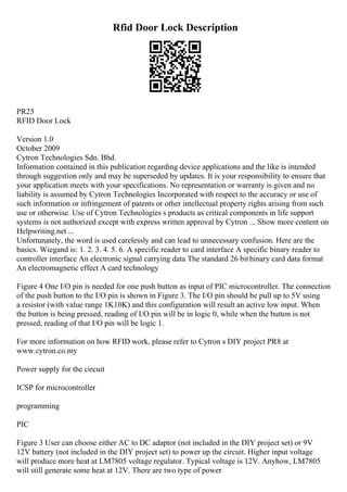 Rfid Door Lock Description
PR25
RFID Door Lock
Version 1.0
October 2009
Cytron Technologies Sdn. Bhd.
Information contained in this publication regarding device applications and the like is intended
through suggestion only and may be superseded by updates. It is your responsibility to ensure that
your application meets with your specifications. No representation or warranty is given and no
liability is assumed by Cytron Technologies Incorporated with respect to the accuracy or use of
such information or infringement of patents or other intellectual property rights arising from such
use or otherwise. Use of Cytron Technologies s products as critical components in life support
systems is not authorized except with express written approval by Cytron ... Show more content on
Helpwriting.net ...
Unfortunately, the word is used carelessly and can lead to unnecessary confusion. Here are the
basics. Wiegand is: 1. 2. 3. 4. 5. 6. A specific reader to card interface A specific binary reader to
controller interface An electronic signal carrying data The standard 26 bitbinary card data format
An electromagnetic effect A card technology
Figure 4 One I/O pin is needed for one push button as input of PIC microcontroller. The connection
of the push button to the I/O pin is shown in Figure 3. The I/O pin should be pull up to 5V using
a resistor (with value range 1K10K) and this configuration will result an active low input. When
the button is being pressed, reading of I/O pin will be in logic 0, while when the button is not
pressed, reading of that I/O pin will be logic 1.
For more information on how RFID work, please refer to Cytron s DIY project PR8 at
www.cytron.co.my
Power supply for the circuit
ICSP for microcontroller
programming
PIC
Figure 3 User can choose either AC to DC adaptor (not included in the DIY project set) or 9V
12V battery (not included in the DIY project set) to power up the circuit. Higher input voltage
will produce more heat at LM7805 voltage regulator. Typical voltage is 12V. Anyhow, LM7805
will still generate some heat at 12V. There are two type of power
 
