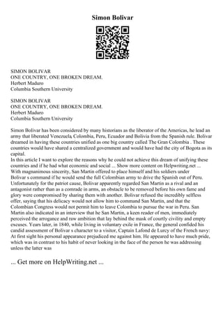 Simon Bolivar
SIMON BOLIVAR
ONE COUNTRY, ONE BROKEN DREAM.
Herbert Maduro
Columbia Southern University
SIMON BOLIVAR
ONE COUNTRY, ONE BROKEN DREAM.
Herbert Maduro
Columbia Southern University
Simon Bolivar has been considered by many historians as the liberator of the Americas, he lead an
army that liberated Venezuela, Colombia, Peru, Ecuador and Bolivia from the Spanish rule. Bolivar
dreamed in having these countries unified as one big country called The Gran Colombia . These
countries would have shared a centralized government and would have had the city of Bogota as its
capital.
In this article I want to explore the reasons why he could not achieve this dream of unifying these
countries and if he had what economic and social ... Show more content on Helpwriting.net ...
With magnanimous sincerity, San Martin offered to place himself and his soldiers under
Bolivar s command if he would send the full Colombian army to drive the Spanish out of Peru.
Unfortunately for the patriot cause, Bolivar apparently regarded San Martin as a rival and an
antagonist rather than as a comrade in arms, an obstacle to be removed before his own fame and
glory were compromised by sharing them with another. Bolivar refused the incredibly selfless
offer, saying that his delicacy would not allow him to command San Martin, and that the
Colombian Congress would not permit him to leave Colombia to pursue the war in Peru. San
Martin also indicated in an interview that he San Martin, a keen reader of men, immediately
perceived the arrogance and raw ambition that lay behind the mask of courtly civility and empty
excuses. Years later, in 1840, while living in voluntary exile in France, the general confided his
candid assessment of Bolivar s character to a visitor, Captain Lafond de Lurcy of the French navy:
At first sight his personal appearance prejudiced me against him. He appeared to have much pride,
which was in contrast to his habit of never looking in the face of the person he was addressing
unless the latter was
... Get more on HelpWriting.net ...
 