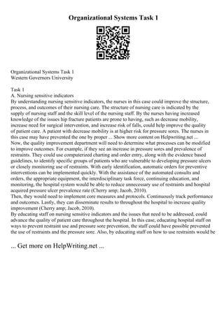 Organizational Systems Task 1
Organizational Systems Task 1
Western Governors University
Task 1
A. Nursing sensitive indicators
By understanding nursing sensitive indicators, the nurses in this case could improve the structure,
process, and outcomes of their nursing care. The structure of nursing care is indicated by the
supply of nursing staff and the skill level of the nursing staff. By the nurses having increased
knowledge of the issues hip fracture patients are prone to having, such as decrease mobility,
increase need for surgical intervention, and increase risk of falls, could help improve the quality
of patient care. A patient with decrease mobility is at higher risk for pressure sores. The nurses in
this case may have prevented the one by proper ... Show more content on Helpwriting.net ...
Now, the quality improvement department will need to determine what processes can be modified
to improve outcomes. For example, if they see an increase in pressure sores and prevalence of
restraints. They could use computerized charting and order entry, along with the evidence based
guidelines, to identify specific groups of patients who are vulnerable to developing pressure ulcers
or closely monitoring use of restraints. With early identification, automatic orders for preventive
interventions can be implemented quickly. With the assistance of the automated consults and
orders, the appropriate equipment, the interdisciplinary task force, continuing education, and
monitoring, the hospital system would be able to reduce unnecessary use of restraints and hospital
acquired pressure ulcer prevalence rate (Cherry amp; Jacob, 2010).
Then, they would need to implement core measures and protocols. Continuously track performance
and outcomes. Lastly, they can disseminate results to throughout the hospital to increase quality
improvement (Cherry amp; Jacob, 2010).
By educating staff on nursing sensitive indicators and the issues that need to be addressed, could
advance the quality of patient care throughout the hospital. In this case, educating hospital staff on
ways to prevent restraint use and pressure sore prevention, the staff could have possible prevented
the use of restraints and the pressure sore. Also, by educating staff on how to use restraints would be
... Get more on HelpWriting.net ...
 