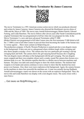 Analyzing The Movie Terminator By James Cameron
The movie Terminator is a 1991 American science action movie which was produced, directed
and written by James Cameron. James Cameron also directed the blockbuster movies aliens of
1986 and the Abyss of 1989. The movie stars Arnold Schwarzenegger, Robert Patrick, Edward
Furlong, and Linda Hamilton. The movie follows after eleven years after Sarah Connordestroyed the
original Terminator that was programmed to kill her when she was pregnant for John. In the
Movie Terminator 2, a new and more advanced Terminator called T 1000
(Robert Patrick) was programmed to kill John Connor since the first terminator T 800 failed to kill
her. T 1000 is sent to kill John Connor to prevent him from becoming the leader of the human race
to victory against ... Show more content on Helpwriting.net ...
The production company A Pacific Western Production is named and also a non diegetic music
in the background. It then cuts out to a playground where children laugh whiles swinging and
also shows people everyday s lives. The camera also foci on a particular girl wearing a red top
swinging back and forth. The camera shows the girl enjoying herself because she is laughing.
The non diegetic music still plays at the background with the girl swinging. The non diegetic
music stopped and there was complete silence until a cranky sound.The camera then focuses on a
skeleton body in a car. The skeleton signifies that this is a thriller movie between machines and
humans. The place was dark and camera begins to show the whole skeleton. The skeleton had
weapons in its hands and camera continues to move closer to show that the skeleton has more
power over humans. Also, there were more explosion at the background. Again, the camera focuses
on the machines to show how powerful the machines are. A man was actually having flashback.
Arnold schwarzenegger s name was shown on the screen with an explosive background. Then, the
movie title and Linda Hamilton was display with a non diegetic music. The scene closes with a
stare from a
... Get more on HelpWriting.net ...
 