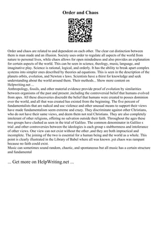 Order and Chaos
Order and chaos are related to and dependent on each other. The clear cut distinction between
them is man made and an illusion. Society uses order to regulate all aspects of the world from
nature to personal lives, while chaos allows for open mindedness and also provides an explanation
for certain aspects of the world. This can be seen in science, theology, music, language, and
imaginative play. Science is rational, logical, and orderly. It has the ability to break apart complex
systems into simpler ones described by theories ad equations. This is seen in the description of the
planets orbits, evolution, and Newton s laws. Scientists have a thirst for knowledge and seek
understanding about the world around them. Their methods... Show more content on
Helpwriting.net ...
Anthropology, fossils, and other material evidence provide proof of evolution by similarities
between organisms of the past and present ,including the controversial belief that humans evolved
from apes. All these discoveries discredit the belief that humans were created to posses dominion
over the world, and all that was created has existed from the beginning. The five percent of
fundamentalists that are radical and use violence and other unusual means to support their views
have made fundamentalism seem extreme and crazy. They discriminate against other Christians,
who do not have their same views, and deem them not real Christians. They are also completely
intolerant of other religions, offering no salvation outside their faith. Throughout the ages these
two groups have clashed as seen in the trial of Galileo. The common denominator in Galileo s
trial ,and other controversies between the ideologies is each group s stubbornness and intolerance
of other views. One view can not exist without the other ,and they are both impractical and
incomplete. The joining of the two is essential for a human being and the world as a whole. This
point is clearly illustrated in the Library of Babel where all was known ,yet chaos was rampant
because no faith could exist.
Music can sometimes sound random, chaotic, and spontaneous but all music has a certain structure
and fundamental
... Get more on HelpWriting.net ...
 