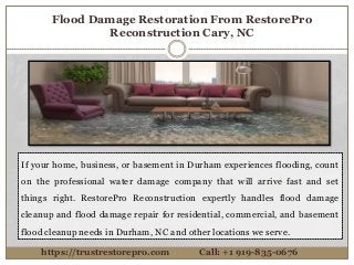 Flood Damage Restoration From RestorePro
Reconstruction Cary, NC
If your home, business, or basement in Durham experiences flooding, count
on the professional water damage company that will arrive fast and set
things right. RestorePro Reconstruction expertly handles flood damage
cleanup and flood damage repair for residential, commercial, and basement
flood cleanup needs in Durham, NC and other locations we serve.
https://trustrestorepro.com Call: +1 919-835-0676
 