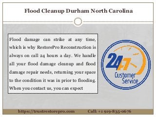 Flood damage can strike at any time,
which is why RestorePro Reconstruction is
always on call 24 hours a day. We handle
all your flood damage cleanup and flood
damage repair needs, returning your space
to the condition it was in prior to flooding.
When you contact us, you can expect
https://trustrestorepro.com Call: +1 919-835-0676
Flood Cleanup Durham North Carolina
 