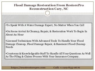Flood Damage Restoration From RestorePro
Reconstruction Cary, NC
https://trustrestorepro.com Call: +1 919-835-0676
•To Speak With A Water Damage Expert, No Matter When You Call
•On Scene Arrival & Cleanup, Repair, & Restoration Work To Begin In
About An Hour
•Licensed Technicians With Advanced Tools To Handle Your Flood
Damage Cleanup, Flood Damage Repair, & Basement Flood Cleanup
Needs
•Courteous & Knowledgeable Staff To Handle All Your Questions As Well
As The Filing & Claims Process With Your Insurance Company.
 
