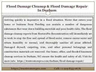 Flood Damage Cleanup & Flood Damage Repair
In Durham
Arriving quickly is imperative in a flood situation. Water that enters your
home or business from flooding can contain a number of dangerous
substances that wear down building materials and pose health risks. The flood
damage cleanup experts from RestorePro Reconstruction will immediately set
to work to stop the flow and spread of flood water, remove excess water and
return humidity to normal, and thoroughly sanitize all areas affected.
Damaged drywall, carpeting, trim, and other personal belongings and
construction materials are removed. Our home, office, and flooded basement
cleanup services in Durham, NC ensure the health and safety of all. Visit for
more info: https://trustrestorepro.com/durham/flood-damage-repair/
https://trustrestorepro.com Call: +1 919-835-0676
 