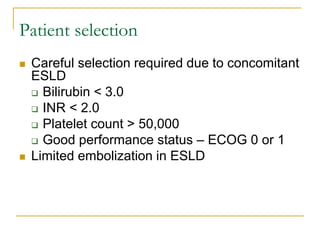 Patient selection 
Careful selection required due to concomitant ESLD 
Bilirubin < 3.0 
INR < 2.0 
Platelet count > 50,000 
Good performance status – ECOG 0 or 1 
Limited embolization in ESLD 
 