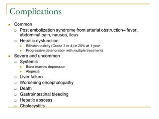 Complications 
Common 
Post embolization syndrome from arterial obstruction– fever, abdominal pain, nausea, ileus 
Hepatic dysfunction 
Bilirubin toxicity (Grade 3 or 4) in 20% at 1 year 
Progressive deterioration with multiple treatments 
Severe and uncommon 
Systemic 
Bone marrow depression 
Alopecia 
Liver failure 
Worsening encephalopathy 
Death 
Gastrointestinal bleeding 
Hepatic abscess 
Cholecystitis  